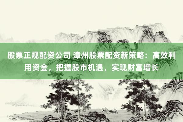 股票正规配资公司 漳州股票配资新策略：高效利用资金，把握股市机遇，实现财富增长