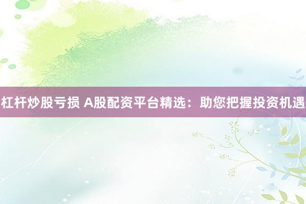 杠杆炒股亏损 A股配资平台精选：助您把握投资机遇