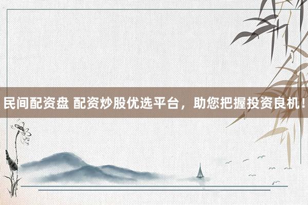 民间配资盘 配资炒股优选平台,助您把握投资良机!