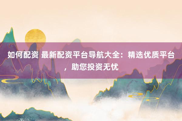 如何配资 最新配资平台导航大全:精选优质平台,助您投资无忧