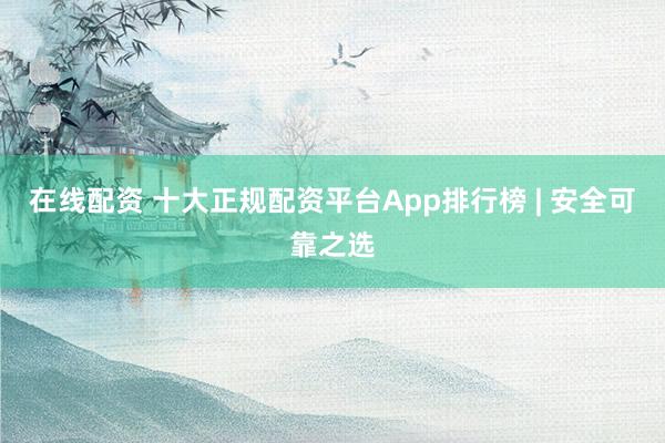 在线配资 十大正规配资平台App排行榜 | 安全可靠之选