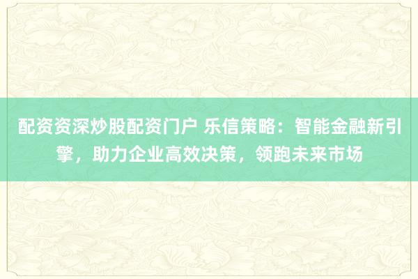 配资资深炒股配资门户 乐信策略：智能金融新引擎，助力企业高效决策，领跑未来市场