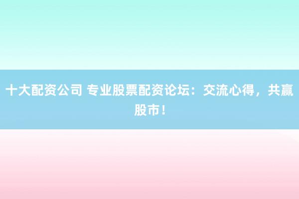 十大配资公司 专业股票配资论坛:交流心得,共赢股市!