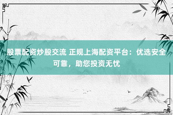 股票配资炒股交流 正规上海配资平台：优选安全可靠，助您投资无忧