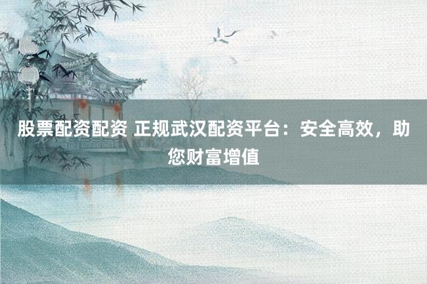 股票配资配资 正规武汉配资平台：安全高效，助您财富增值