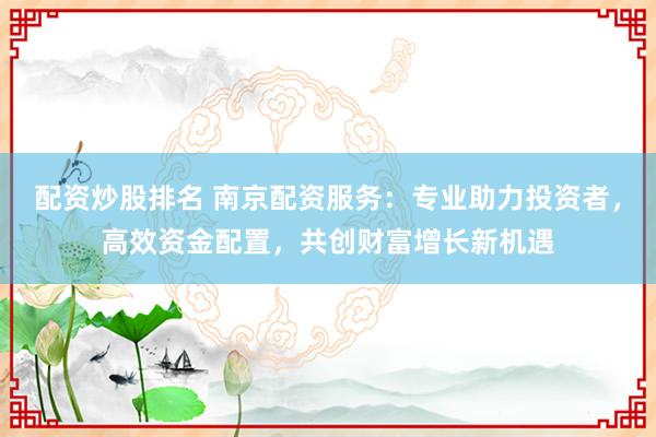 配资炒股排名 南京配资服务：专业助力投资者，高效资金配置，共创财富增长新机遇