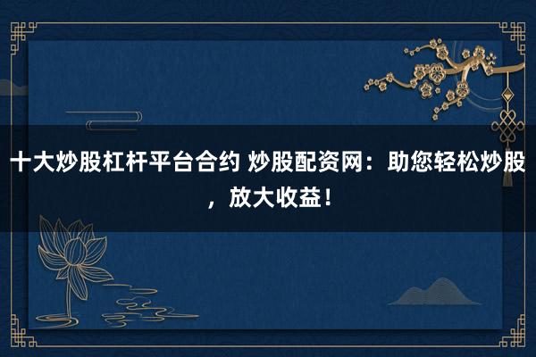 十大炒股杠杆平台合约 炒股配资网：助您轻松炒股，放大收益！