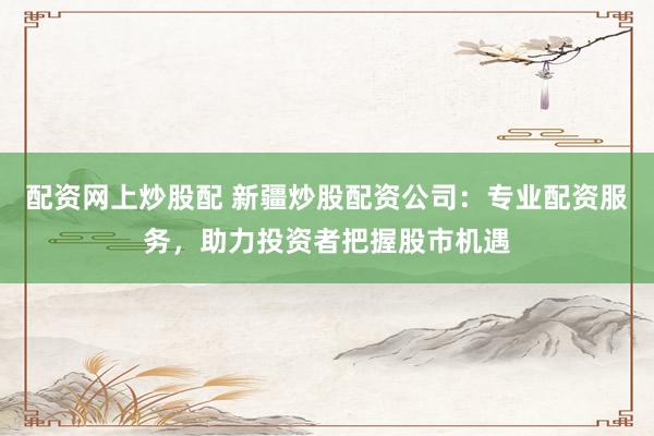 配资网上炒股配 新疆炒股配资公司：专业配资服务，助力投资者把握股市机遇