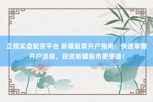 正规实盘配资平台 新疆股票开户指南：快速掌握开户流程，投资新疆股市更便捷！