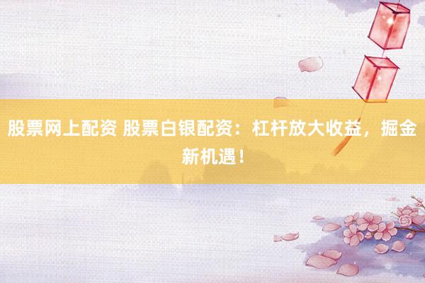 股票网上配资 股票白银配资:杠杆放大收益,掘金新机遇!