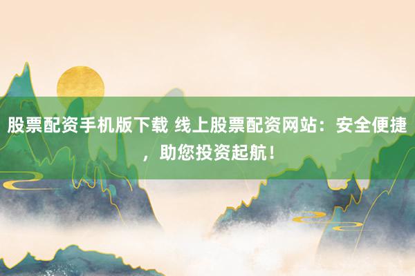 股票配资手机版下载 线上股票配资网站:安全便捷,助您投资起航!