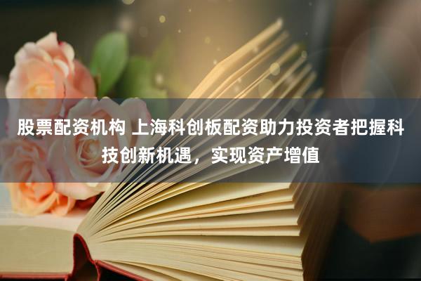 股票配资机构 上海科创板配资助力投资者把握科技创新机遇,实现资产增值