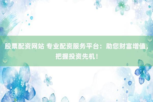 股票配资网站 专业配资服务平台：助您财富增值，把握投资先机！