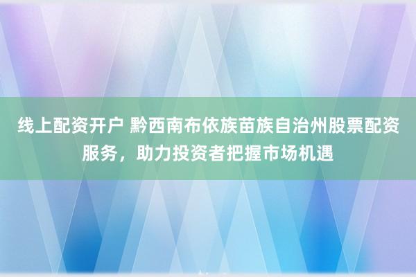 线上配资开户 黔西南布依族苗族自治州股票配资服务，助力投资者把握市场机遇