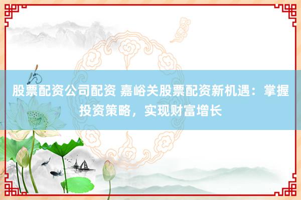 股票配资公司配资 嘉峪关股票配资新机遇:掌握投资策略,实现财富增长