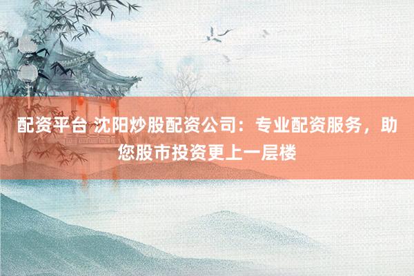 配资平台 沈阳炒股配资公司:专业配资服务,助您股市投资更上一层楼