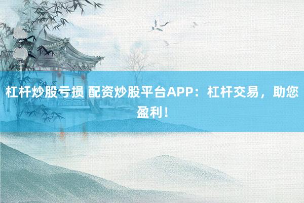 杠杆炒股亏损 配资炒股平台APP：杠杆交易，助您盈利！