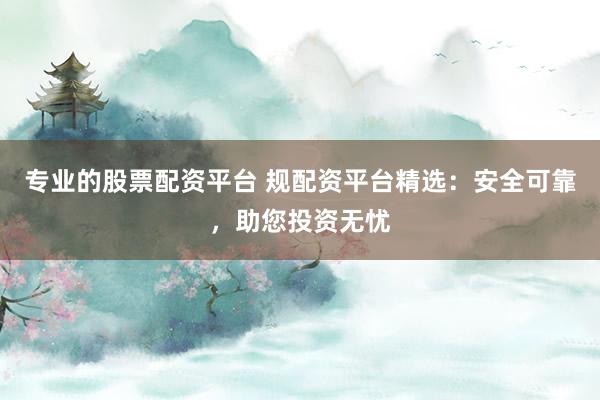 专业的股票配资平台 规配资平台精选：安全可靠，助您投资无忧
