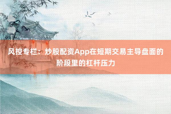 风控专栏：炒股配资App在短期交易主导盘面的阶段里的杠杆压力