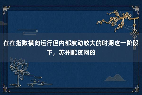 在在指数横向运行但内部波动放大的时期这一阶段下，苏州配资网的