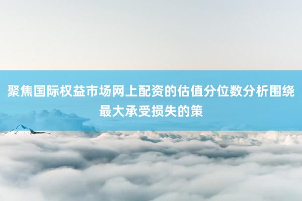 聚焦国际权益市场网上配资的估值分位数分析围绕最大承受损失的策
