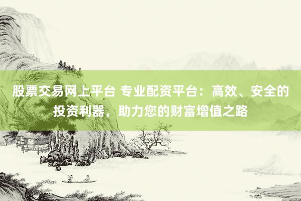 股票交易网上平台 专业配资平台：高效、安全的投资利器，助力您的财富增值之路