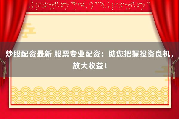 炒股配资最新 股票专业配资：助您把握投资良机，放大收益！