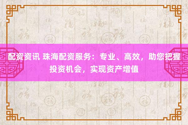 配资资讯 珠海配资服务:专业、高效,助您把握投资机会,实现资产增值