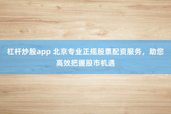 杠杆炒股app 北京专业正规股票配资服务,助您高效把握股市机遇