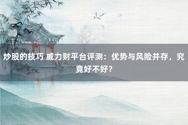 炒股的技巧 威力财平台评测：优势与风险并存，究竟好不好？