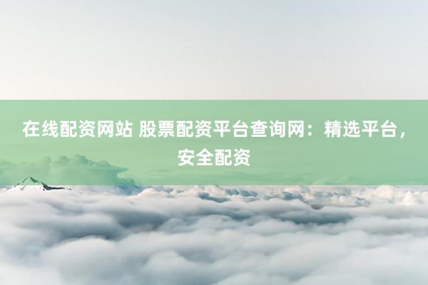 在线配资网站 股票配资平台查询网：精选平台，安全配资