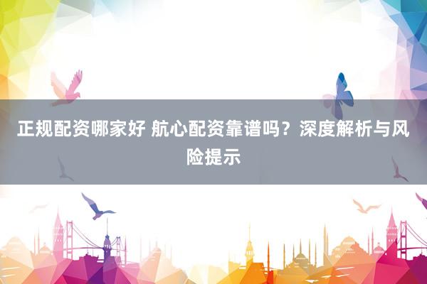 正规配资哪家好 航心配资靠谱吗？深度解析与风险提示