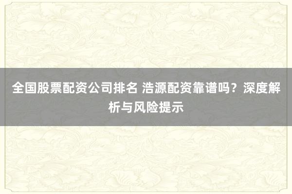 全国股票配资公司排名 浩源配资靠谱吗？深度解析与风险提示