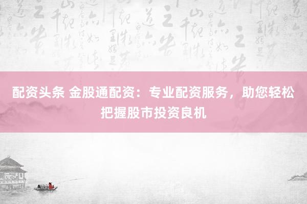 配资头条 金股通配资:专业配资服务,助您轻松把握股市投资良机