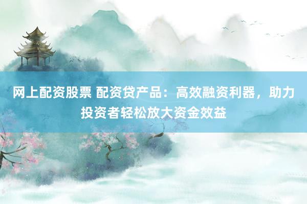 网上配资股票 配资贷产品：高效融资利器，助力投资者轻松放大资金效益