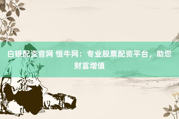 白银配资官网 恒牛网：专业股票配资平台，助您财富增值