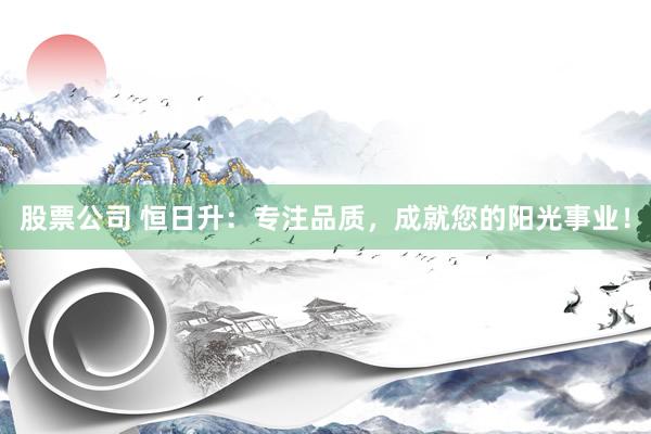 股票公司 恒日升：专注品质，成就您的阳光事业！