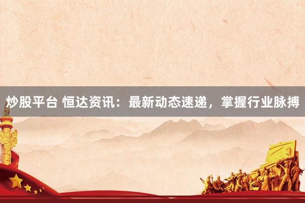 炒股平台 恒达资讯：最新动态速递，掌握行业脉搏