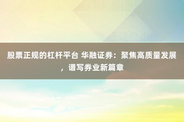 股票正规的杠杆平台 华融证券：聚焦高质量发展，谱写券业新篇章