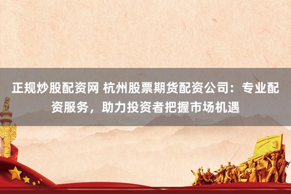正规炒股配资网 杭州股票期货配资公司：专业配资服务，助力投资者把握市场机遇