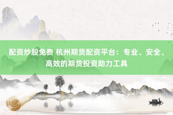 配资炒股免费 杭州期货配资平台：专业、安全、高效的期货投资助力工具