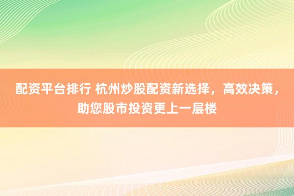 配资平台排行 杭州炒股配资新选择，高效决策，助您股市投资更上一层楼