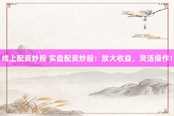 线上配资炒股 实盘配资炒股：放大收益，灵活操作！