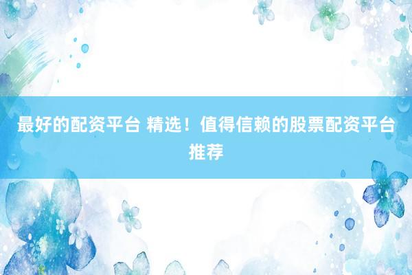 最好的配资平台 精选！值得信赖的股票配资平台推荐