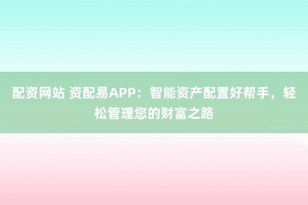 配资网站 资配易APP：智能资产配置好帮手，轻松管理您的财富之路