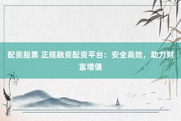 配资股票 正规融资配资平台：安全高效，助力财富增值