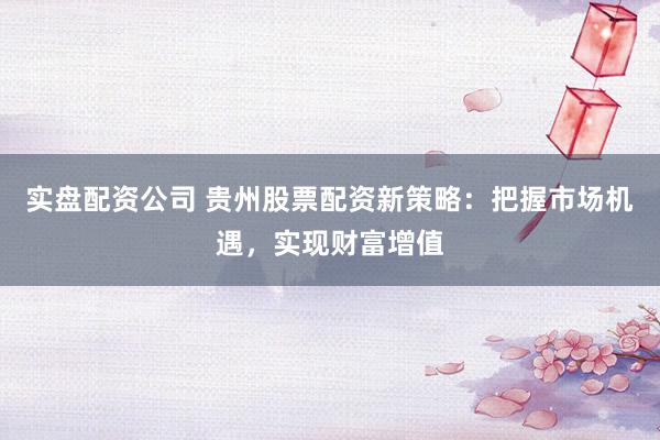 实盘配资公司 贵州股票配资新策略：把握市场机遇，实现财富增值