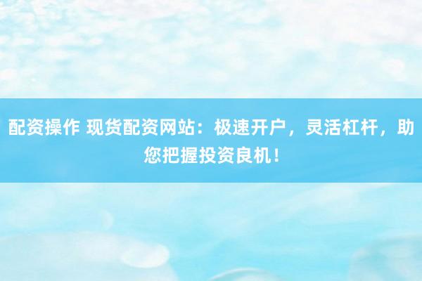 配资操作 现货配资网站：极速开户，灵活杠杆，助您把握投资良机！