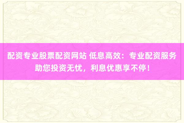 配资专业股票配资网站 低息高效：专业配资服务助您投资无忧，利息优惠享不停！