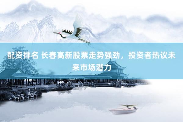 配资排名 长春高新股票走势强劲，投资者热议未来市场潜力